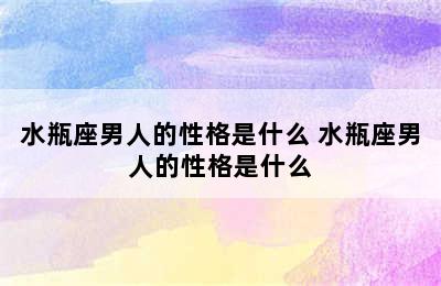 水瓶座男人的性格是什么 水瓶座男人的性格是什么